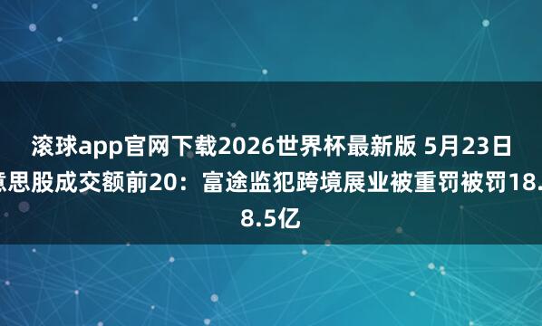 滚球app官网下载2026世界杯最新版 5月23日好意思股成交额前20:富途监犯跨境展业被重罚被罚18.5亿 滚球app官网下载2026世界杯最新版 5月23日好意思股成交额前20:富途监犯跨境展业被重罚被罚18.5亿