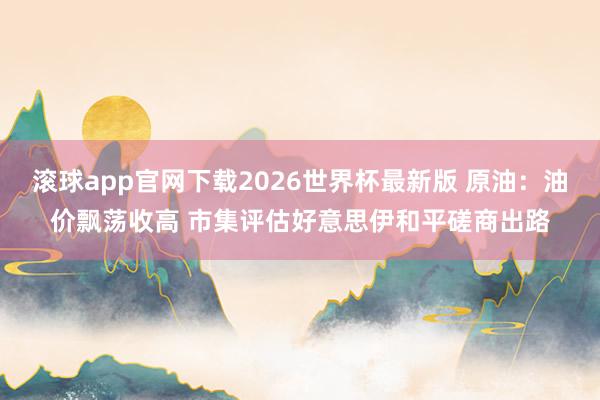 滚球app官网下载2026世界杯最新版 原油：油价飘荡收高 市集评估好意思伊和平磋商出路