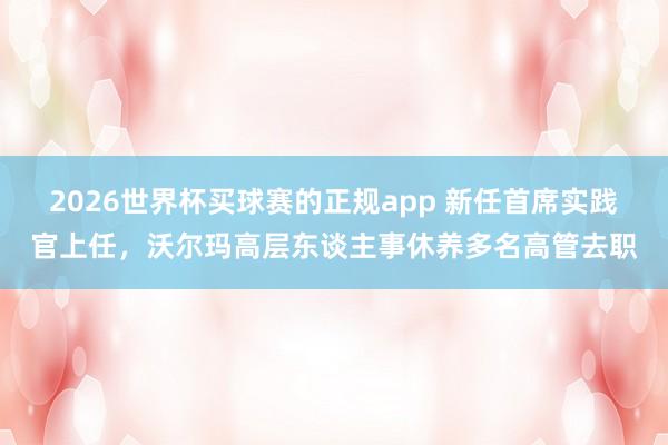 2026世界杯买球赛的正规app 新任首席实践官上任，沃尔玛高层东谈主事休养多名高管去职
