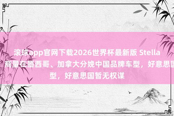 滚球app官网下载2026世界杯最新版 Stellantis CEO：商量在墨西哥、加拿大分娩中国品牌车型，好意思国暂无权谋