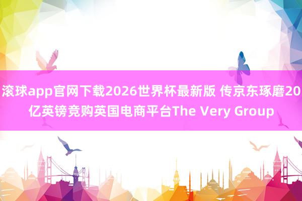 滚球app官网下载2026世界杯最新版 传京东琢磨20亿英镑竞购英国电商平台The Very Group