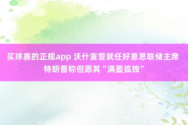 买球赛的正规app 沃什宣誓就任好意思联储主席 特朗普称但愿其“满盈孤独”