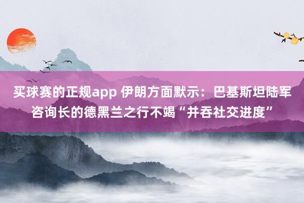 买球赛的正规app 伊朗方面默示：巴基斯坦陆军咨询长的德黑兰之行不竭“并吞社交进度”