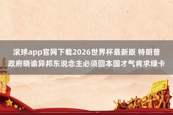 滚球app官网下载2026世界杯最新版 特朗普政府晓谕异邦东说念主必须回本国才气肯求绿卡 滚球app官网下载2026世界杯最新版 特朗普政府晓谕异邦东说念主必须回本国才气肯求绿卡
