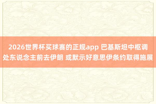 2026世界杯买球赛的正规app 巴基斯坦中枢调处东说念主前去伊朗 或默示好意思伊条约取得施展