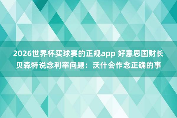 2026世界杯买球赛的正规app 好意思国财长贝森特说念利率问题：沃什会作念正确的事