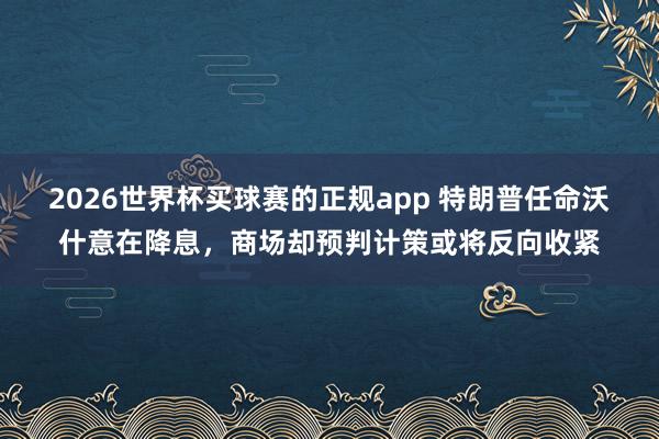 2026世界杯买球赛的正规app 特朗普任命沃什意在降息，商场却预判计策或将反向收紧