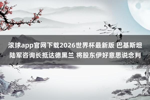 滚球app官网下载2026世界杯最新版 巴基斯坦陆军咨询长抵达德黑兰 将股东伊好意思说念判 滚球app官网下载2026世界杯最新版 巴基斯坦陆军咨询长抵达德黑兰 将股东伊好意思说念判