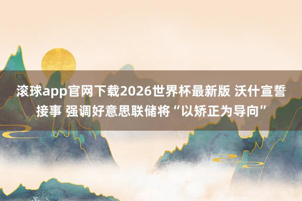 滚球app官网下载2026世界杯最新版 沃什宣誓接事 强调好意思联储将“以矫正为导向”