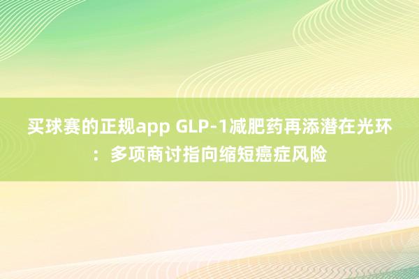 买球赛的正规app GLP-1减肥药再添潜在光环：多项商讨指向缩短癌症风险