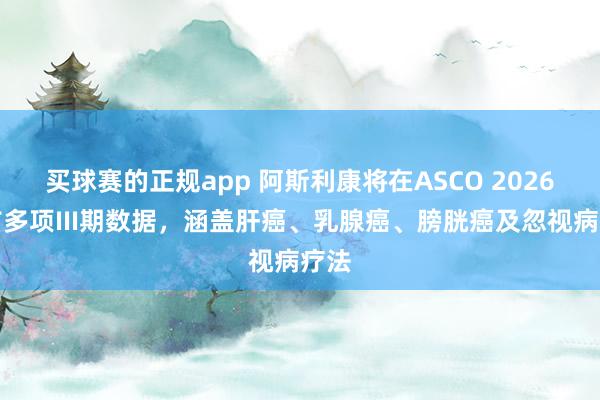 买球赛的正规app 阿斯利康将在ASCO 2026公布多项III期数据，涵盖肝癌、乳腺癌、膀胱癌及忽视病疗法