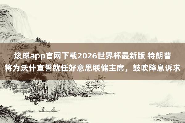 滚球app官网下载2026世界杯最新版 特朗普将为沃什宣誓就任好意思联储主席,鼓吹降息诉求 滚球app官网下载2026世界杯最新版 特朗普将为沃什宣誓就任好意思联储主席,鼓吹降息诉求