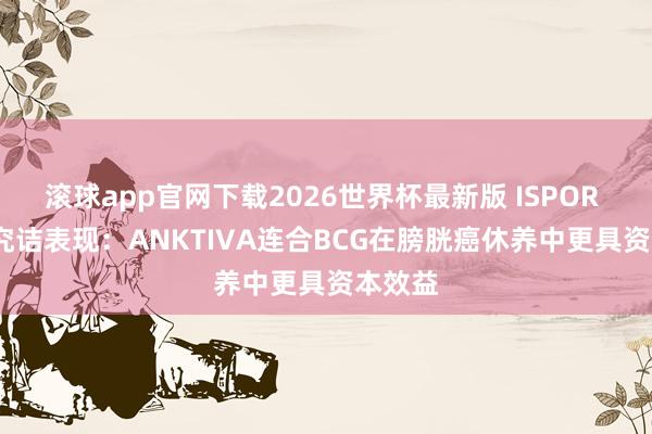 滚球app官网下载2026世界杯最新版 ISPOR 2026究诘表现：ANKTIVA连合BCG在膀胱癌休养中更具资本效益