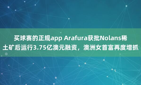 买球赛的正规app Arafura获批Nolans稀土矿后运行3.75亿澳元融资，澳洲女首富再度增抓