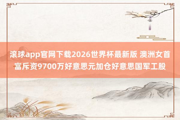滚球app官网下载2026世界杯最新版 澳洲女首富斥资9700万好意思元加仓好意思国军工股