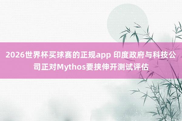 2026世界杯买球赛的正规app 印度政府与科技公司正对Mythos要挟伸开测试评估