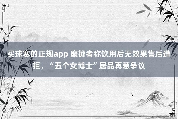 买球赛的正规app 糜掷者称饮用后无效果售后遭拒，“五个女博士”居品再惹争议