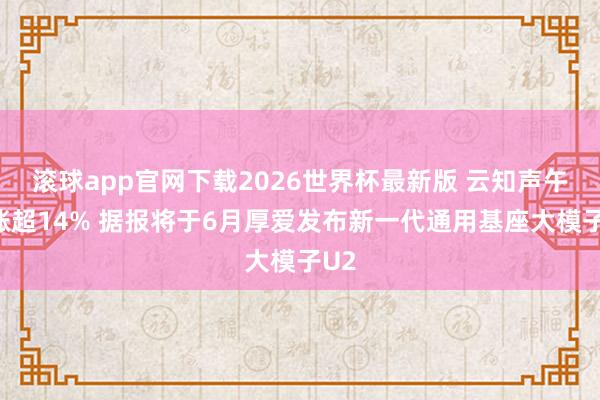 滚球app官网下载2026世界杯最新版 云知声午前涨超14% 据报将于6月厚爱发布新一代通用基座大模子U2