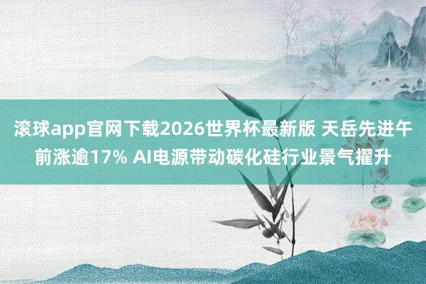 滚球app官网下载2026世界杯最新版 天岳先进午前涨逾17% AI电源带动碳化硅行业景气擢升