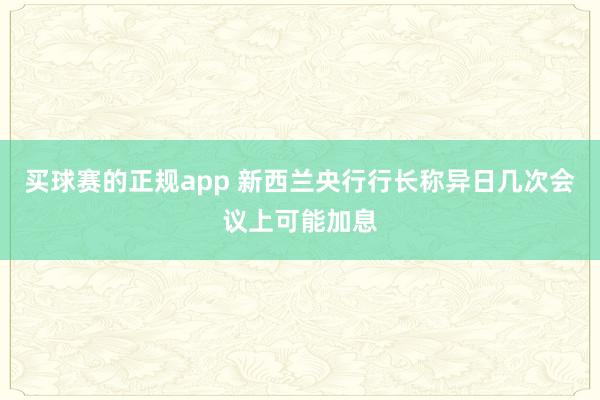 买球赛的正规app 新西兰央行行长称异日几次会议上可能加息