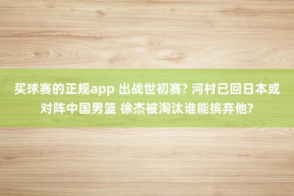 买球赛的正规app 出战世初赛? 河村已回日本或对阵中国男篮 徐杰被淘汰谁能摈弃他?