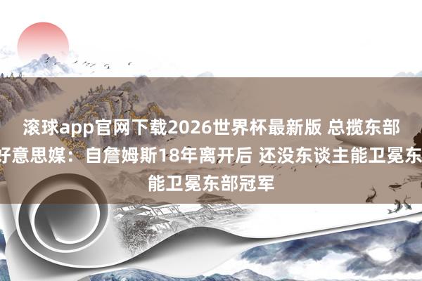 滚球app官网下载2026世界杯最新版 总揽东部8年！好意思媒：自詹姆斯18年离开后 还没东谈主能卫冕东部冠军