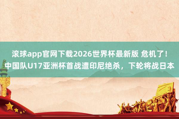 滚球app官网下载2026世界杯最新版 危机了！中国队U17亚洲杯首战遭印尼绝杀，下轮将战日本