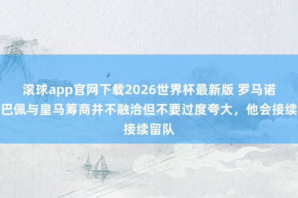 滚球app官网下载2026世界杯最新版 罗马诺：姆巴佩与皇马筹商并不融洽但不要过度夸大，他会接续留队