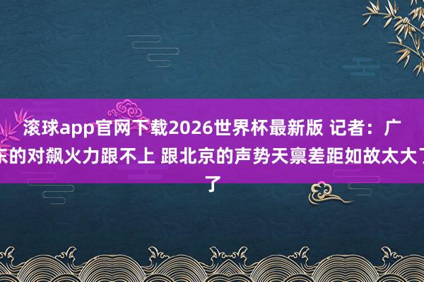 滚球app官网下载2026世界杯最新版 记者：广东的对飙火力跟不上 跟北京的声势天禀差距如故太大了