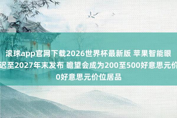 滚球app官网下载2026世界杯最新版 苹果智能眼镜或推迟至2027年末发布 瞻望会成为200至500好意思元价位居品