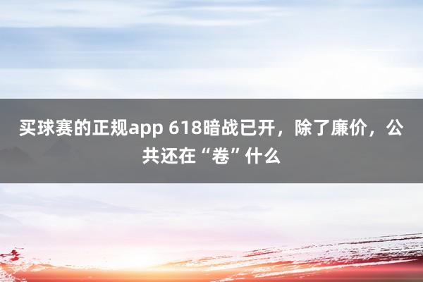 买球赛的正规app 618暗战已开，除了廉价，公共还在“卷”什么
