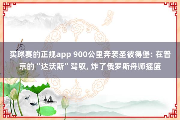 买球赛的正规app 900公里奔袭圣彼得堡: 在普京的“达沃斯”驾驭, 炸了俄罗斯舟师摇篮