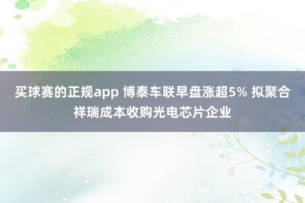 买球赛的正规app 博泰车联早盘涨超5% 拟聚合祥瑞成本收购光电芯片企业