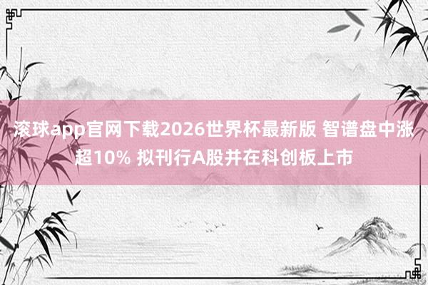 滚球app官网下载2026世界杯最新版 智谱盘中涨超10% 拟刊行A股并在科创板上市