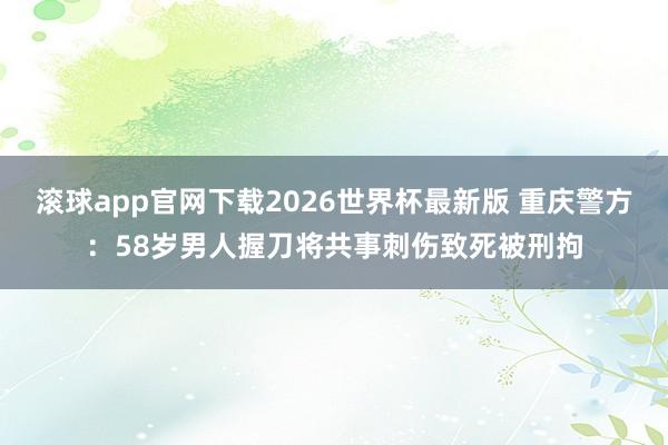 滚球app官网下载2026世界杯最新版 重庆警方：58岁男人握刀将共事刺伤致死被刑拘