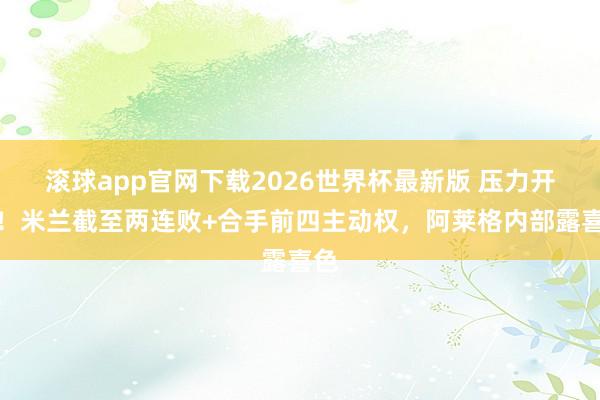 滚球app官网下载2026世界杯最新版 压力开释！米兰截至两连败+合手前四主动权，阿莱格内部露喜色