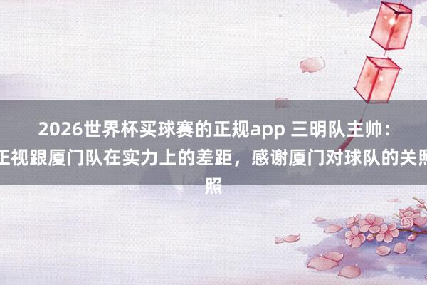 2026世界杯买球赛的正规app 三明队主帅：正视跟厦门队在实力上的差距，感谢厦门对球队的关照