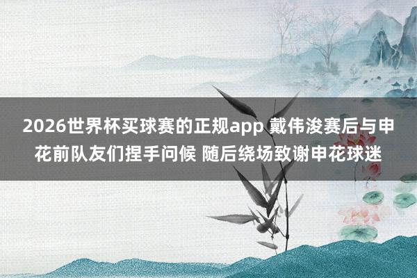 2026世界杯买球赛的正规app 戴伟浚赛后与申花前队友们捏手问候 随后绕场致谢申花球迷