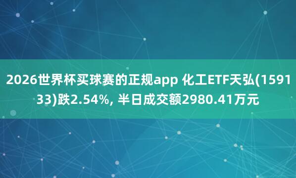 2026世界杯买球赛的正规app 化工ETF天弘(159133)跌2.54%, 半日成交额2980.41万元