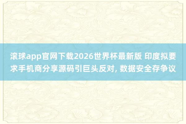 滚球app官网下载2026世界杯最新版 印度拟要求手机商分享源码引巨头反对， 数据安全存争议