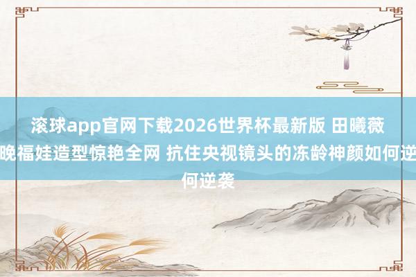 滚球app官网下载2026世界杯最新版 田曦薇春晚福娃造型惊艳全网 抗住央视镜头的冻龄神颜如何逆袭