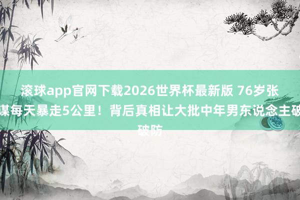 滚球app官网下载2026世界杯最新版 76岁张艺谋每天暴走5公里！背后真相让大批中年男东说念主破防