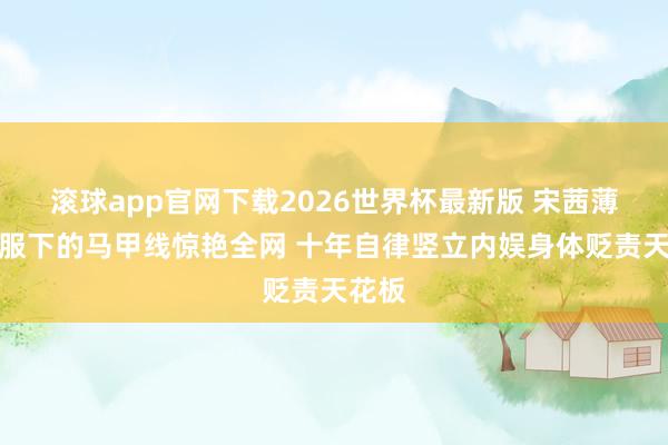 滚球app官网下载2026世界杯最新版 宋茜薄纱校服下的马甲线惊艳全网 十年自律竖立内娱身体贬责天花板