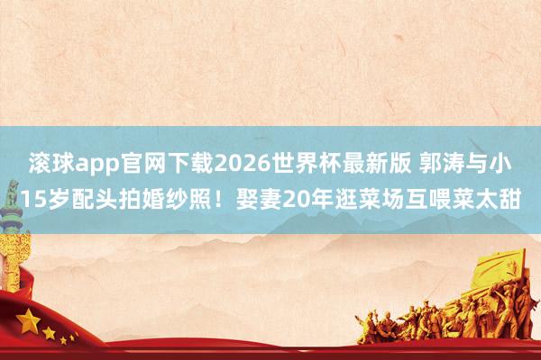 滚球app官网下载2026世界杯最新版 郭涛与小15岁配头拍婚纱照！娶妻20年逛菜场互喂菜太甜