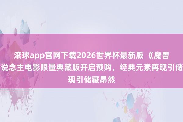 滚球app官网下载2026世界杯最新版 《魔兽》真东说念主电影限量典藏版开启预购，经典元素再现引储藏昂然