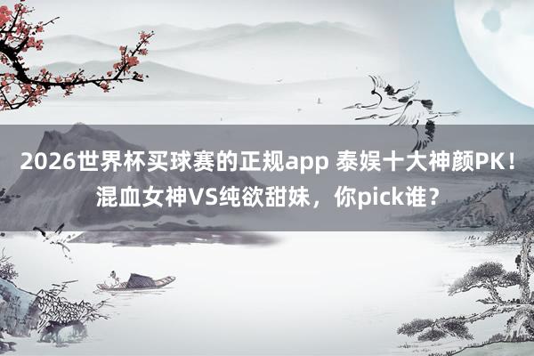 2026世界杯买球赛的正规app 泰娱十大神颜PK！混血女神VS纯欲甜妹，你pick谁？