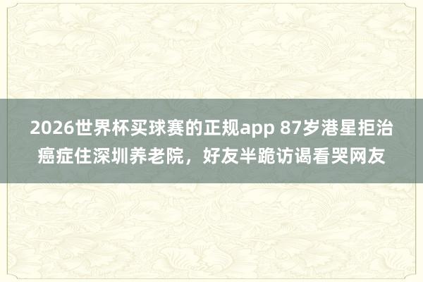 2026世界杯买球赛的正规app 87岁港星拒治癌症住深圳养老院，好友半跪访谒看哭网友