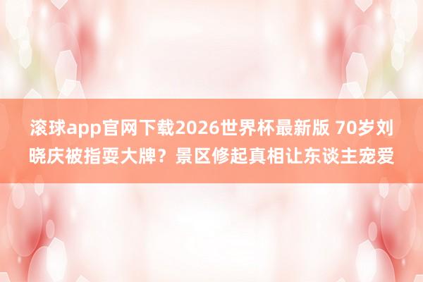 滚球app官网下载2026世界杯最新版 70岁刘晓庆被指耍大牌？景区修起真相让东谈主宠爱