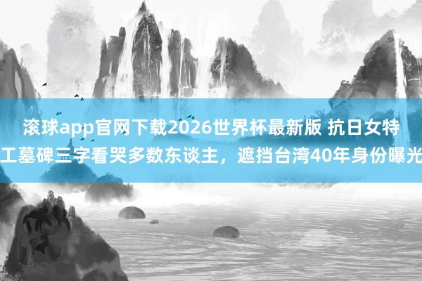 滚球app官网下载2026世界杯最新版 抗日女特工墓碑三字看哭多数东谈主，遮挡台湾40年身份曝光