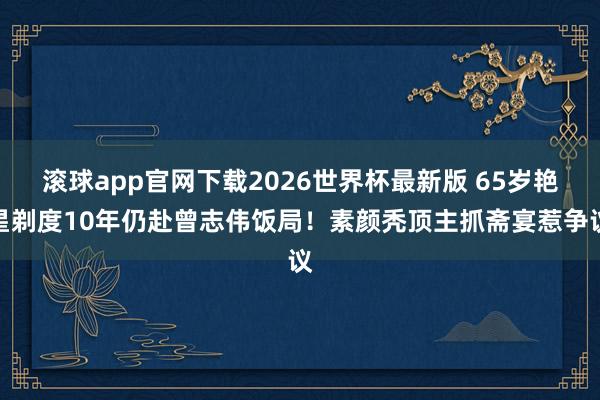 滚球app官网下载2026世界杯最新版 65岁艳星剃度10年仍赴曾志伟饭局！素颜秃顶主抓斋宴惹争议